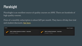 Pluralsight
Pluralsight is an excellent source of quality courses on AWS. There are hundreds of
high quality courses.
Price of a monthly subscription is about $29 per month. They have a 10 day free trial
and student discounts. See here.
 