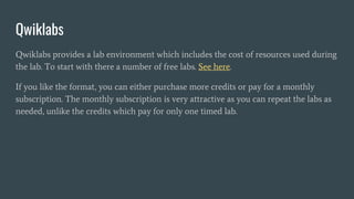 Qwiklabs
Qwiklabs provides a lab environment which includes the cost of resources used during
the lab. To start with there a number of free labs. See here.
If you like the format, you can either purchase more credits or pay for a monthly
subscription. The monthly subscription is very attractive as you can repeat the labs as
needed, unlike the credits which pay for only one timed lab.
 