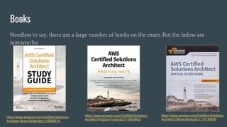 Books
Needless to say, there are a large number of books on the exam. But the below are
noteworthy:
https://www.amazon.com/Certified-Solutions-
Architect-Practice-Tests/dp/1119558433
https://www.amazon.com/Certified-Solutions-
Architect-Study-Guide/dp/111950421X
https://www.amazon.com/Certified-Solutions-
Architect-Official-Study/dp/1119138558
 