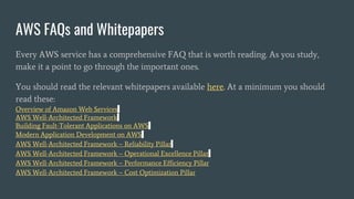 AWS FAQs and Whitepapers
Every AWS service has a comprehensive FAQ that is worth reading. As you study,
make it a point to go through the important ones.
You should read the relevant whitepapers available here. At a minimum you should
read these:
Overview of Amazon Web Services
AWS Well-Architected Framework
Building Fault-Tolerant Applications on AWS
Modern Application Development on AWS
AWS Well-Architected Framework – Reliability Pillar
AWS Well-Architected Framework – Operational Excellence Pillar
AWS Well-Architected Framework – Performance Efficiency Pillar
AWS Well-Architected Framework – Cost Optimization Pillar
 