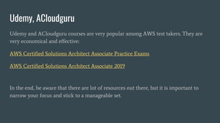 Udemy, ACloudguru
Udemy and ACloudguru courses are very popular among AWS test takers. They are
very economical and effective:
AWS Certified Solutions Architect Associate Practice Exams
AWS Certified Solutions Architect Associate 2019
In the end, be aware that there are lot of resources out there, but it is important to
narrow your focus and stick to a manageable set.
 