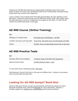 Preparing for AZ-900 Microsoft Azure Fundamentals Certificate exam? Don’t know
where to start? This post is the AZ-900 Microsoft Azure Fundamentals Certificate Study
Guide (with links to each exam objective).
I have curated a list of articles from Microsoft documentation for each objective of AZ-
900 exam. I hope this article will be your AZ-900 Exam Study Guide. Also, please share
the post within your circles so it helps them to prepare for the exam. To view the pdf
version of az-900 study guide, check here
AZ-900 Course (Online Training)
Edit
Skillshare (2 months Free) Microsoft Azure Certification – AZ 900
LinkedIn Learning (Learning path) Exam Prep: Microsoft Azure Fundamentals (AZ-900)
Udemy AZ-900: Azure Fundamentals Exam Prep In One Day
AZ-900 Practice Tests
Edit
Whizlabs (Mock test available) 5 Practice Tests of AZ-900 (275 Questions)
Udemy Practice Tests AZ-900 (Practice Tests + Lab)
To view other Azure certificate guides, click here.
Full Disclosure: Some of the links in this post are affiliate links. I receive a commission
when you purchase through them.
Looking for AZ-900 dumps? Read this!
Using az-900 exam dumps can get you permanently banned from taking any future
Microsoft certificate exam. Read the FAQ page for more information. However, I
strongly suggest you validate your understanding with practice questions.
 