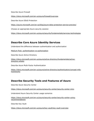 Describe Azure Firewall
https://docs.microsoft.com/en-us/azure/firewall/overview
Describe Azure DDoS Protection
https://azure.microsoft.com/en-ca/blog/azure-ddos-protection-service-preview/
Choose an appropriate Azure security solution
https://docs.microsoft.com/en-us/azure/security/fundamentals/services-technologies
Describe Core Azure Identity Services
Understand the difference between authentication and authorization
Medium Post: authentication-vs-authorization
Describe Azure Active Directory
https://docs.microsoft.com/en-us/azure/active-directory/fundamentals/active-
directory-whatis
Describe Azure Multi-Factor Authentication
https://docs.microsoft.com/en-us/azure/active-directory/authentication/concept-mfa-
howitworks
Describe Security Tools and Features of Azure
Describe Azure Security Center
https://docs.microsoft.com/en-us/azure/security-center/security-center-intro
Understand Azure Security Center usage scenarios
https://docs.microsoft.com/en-us/azure/security-center/security-center-using-
recommendations
Describe Key Vault
https://docs.microsoft.com/en-us/azure/key-vault/key-vault-overview
 