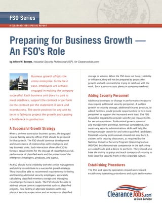 FSO Series
A CL E A R A NCE JOB S SPECI A L R EP OR T




Preparing for Business Growth —
An FSO’s Role
by Jeffrey W. Bennett, Industrial Security Professional (ISP), for ClearanceJobs.com




                        Business growth aﬀects the                        storage or volume. When the FSO does not have credibility
                                                                          or inﬂuence, they will not be prepared to project the
                        entire enterprise. In the best
                                                                          growth and will constantly be trying to catch up with the
                        case, employees are actively                      work. Such a posture costs plenty in company overhead.
                        engaged in making the company
successful. Each business unit does its part to                           Adding Security Personnel
meet deadlines, support the contract or perform                           Additional contracts or change in performance measures
on the contract per the statement of work and                             may require additional security personnel. A sudden
                                                                          growth in security storage, additional cleared projects, or
expectations. The worst position for any unit to                          added facilities, could provide opportunities to hire more
be in is failing to project the growth and causing                        personnel to support the increased work load. The FSO
                                                                          should be prepared to provide speciﬁc job requirements
a bottleneck in production.
                                                                          for security positions. Professional growth potential
                                                                          and management potential, technical competence, and
A Successful Growth Strategy                                              necessary security administrations skills will help the
                                                                          hiring manager search for and select qualiﬁed candidates.
When a defense contractor business grows, the engaged
                                                                          Potential security professionals should not only be U.S.
cleared facility security oﬃcer (FSO) should be prepared
                                                                          citizens with security clearances, as required by the
for that growth. The FSO should continue development
                                                                          National Industrial Security Program Operating Manual
and maintenance of relationships with employees and
                                                                          (NISPOM) but demonstrate competence in the tasks they
key business units. Such interaction allows the FSO to
                                                                          are asked to do and a desire to perform. They should also
forecast requirements for the storage of classiﬁed material,
                                                                          have the ability to grasp and teach concepts of security to
performance of classiﬁed work and the protection of the
                                                                          help keep the security fresh in the corporate culture.
enterprises employees, products, and capital.


An FSO should have credibility with the senior management                 Establishing Procedures
and ability to contribute to a successful growth strategy.
                                                                          The FSO and security specialists should work toward
They should be able to recommend requirements for hiring
                                                                          establishing operating procedures and a job performance
and training additional security employees, accurately
calculating classiﬁed inventory storage and managing
classiﬁed performance needs. The FSO should be able to
address unique contract opportunities such as: classiﬁed
projects, new facility or alternate locations with new
physical security expectation and an increase in classiﬁed
 
