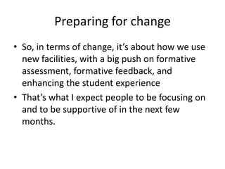 Preparing for change So, in terms of change, it’s about how we use new facilities, with a big push on formative assessment, formative feedback, and enhancing the student experience  That’s what I expect people to be focusing on and to be supportive of in the next few months. 