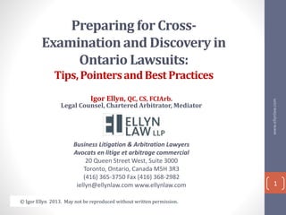 Preparing for Cross-
Examination and Discovery in
Ontario Lawsuits:
Tips,PointersandBestPractices
Igor Ellyn, QC, CS, FCIArb.
Legal Counsel, Chartered Arbitrator, Mediator
Business Litigation & Arbitration Lawyers
Avocats en litige et arbitrage commercial
20 Queen Street West, Suite 3000
Toronto, Ontario, Canada M5H 3R3
(416) 365-3750 Fax (416) 368-2982
iellyn@ellynlaw.com www.ellynlaw.com
www.ellynlaw.com
1
© Igor Ellyn 2013. May not be reproduced without written permission.
 
