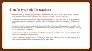 Plan for Synthetic Transactions
• A system consist of multiple applications. Each application may run on its own set of servers. Each may
work as an individual unit but validating that they are working as a group is important.
• Generally the first request coming on these servers may timeout or fail due to warm up or network error.
Synthetic transaction provides early feedback if any of these issues exist, even before even the business
starts.
• Consider Synthetic transaction as a void submission to the system that will create dummy records in the
database, initiate a transaction, hit the third parties, store the updated values and then perform a clean up
of the entire dummy transaction.
• Identify one most critical scenario based on the business needs. This transaction should ideally touch all
the discrete systems for that application.
• This will not be used right now in the “crawl” stage, but is going to be used when we start “running”. Plan
for Synthetic transaction now and build during the “walk” stage.
 