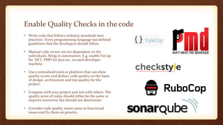 Enable Quality Checks in the code
• Write code that follows industry standards best
practices. Every programming language has defined
guidelines that the developers should follow.
• Manual code review are too dependant on the
individuals. Bring in automation. E.g. enable FxCop
for .NET, PMD for Java etc. on each developer
machine.
• Use a centralized tools or platform that can show
quality scores and deduce code quality on the basis
of design, architecture and test quality for the
project.
• Compete with your project and not with others. The
quality score of today should either be the same or
improve tomorrow but should not deteriorate.
• Consider code quality issues same as functional
issues and fix them on priority.
 