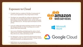 Exposure to Cloud
• Consider cloud as a catalyst to DevOps. At some point of
time in your organization, they will go hand-in-hand.
• Developers are responsible for coding new features and are
generally not aware about deployments or about basic
networking concepts like subnets, ports, private and public
IPs, load balancers etc. DevOps require developers to know
all this.
• Learn by reading the books/watching tutorials or by doing
the things practically on cloud. Learning curve is much
shorter when done practically.
• Get a sense of building and deploying the code on cloud.
Observe each settings. Understand securing the instances.
Play with servers, create and destroy at will.
• For Operations, move to cloud and understand the shared
responsibility model. Do look at serverless. Change mindset
from procurement to on-demand services.
• Build atleast one non production environment in
collaboration with the development team on cloud.
 