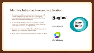 Monitor Infrastructure and application
• Monitor not only Infrastructure but applications as well.
Change mindset to not only look at CPU utilization,
memory utilization, disk space, I/O writes etc but also at
application component interaction.
• Evaluate tools which run both on on-premise as well as
cloud even if you don’t have any plan for cloud. Some day
you will move to cloud, so be prepared.
• Get away from custom dashboard tools build by your team
few years back. They wont work on cloud.
• Build skills on Infrastructure automation. Practise on cloud.
 