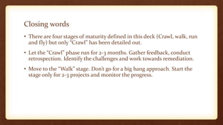 Closing words
• There are four stages of maturity defined in this deck (Crawl, walk, run
and fly) but only “Crawl” has been detailed out.
• Let the “Crawl” phase run for 2-3 months. Gather feedback, conduct
retrospection. Identify the challenges and work towards remediation.
• Move to the “Walk” stage. Don’t go for a big bang approach. Start the
stage only for 2-3 projects and monitor the progress.
 