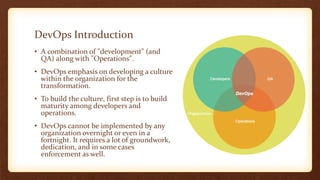 DevOps Introduction
• A combination of "development" (and
QA) along with "Operations".
• DevOps emphasis on developing a culture
within the organization for the
transformation.
• To build the culture, first step is to build
maturity among developers and
operations.
• DevOps cannot be implemented by any
organization overnight or even in a
fortnight. It requires a lot of groundwork,
dedication, and in some cases
enforcement as well.
 