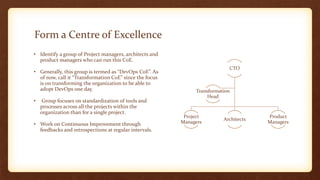 Form a Centre of Excellence
CTO
Project
Managers
Architects
Product
Managers
Transformation
Head
• Identify a group of Project managers, architects and
product managers who can run this CoE.
• Generally, this group is termed as “DevOps CoE”. As
of now, call it “Transformation CoE” since the focus
is on transforming the organization to be able to
adopt DevOps one day.
• Group focuses on standardization of tools and
processes across all the projects within the
organization than for a single project.
• Work on Continuous Improvement through
feedbacks and retrospections at regular intervals.
 