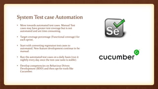 System Test case Automation
• Move towards automated test cases. Manual Test
cases may have greater test coverage but is not
automated and are time consuming.
• Target coverage percentage (Functional coverage) for
each sprint.
• Start with converting regression test cases to
automated. New feature development continue to be
manual.
• Run the automated test cases on a daily basis (run it
nightly every day once the test case suite is stable).
• Develop competencies on Behaviour Driven
Development (BDD) and then opt for tools like
Cucumber.
 