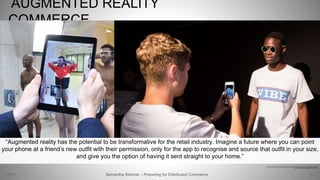 AUGMENTED REALITY
COMMERCE
10
http://fashionandmash.com/2016/06/14/henry-hollands-lcm-show-instantly-shoppable-thanks-augmented-reality-app/
http://fashionandmash.com/tag/london-fashion-week/
Samantha Starmer – Preparing for Distributed Commerce2/5/2017
“Augmented reality has the potential to be transformative for the retail industry. Imagine a future where you can point
your phone at a friend’s new outfit with their permission, only for the app to recognise and source that outfit in your size,
and give you the option of having it sent straight to your home.”
 