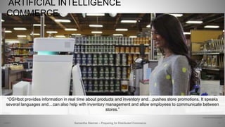 ARTIFICIAL INTELLIGENCE
COMMERCE
12
http://newatlas.com/oshbot-lowes-robot-sales-assistant/34560/
Samantha Starmer – Preparing for Distributed Commerce2/5/2017
“OSHbot provides information in real time about products and inventory and…pushes store promotions. It speaks
several languages and…can also help with inventory management and allow employees to communicate between
stores.”
 