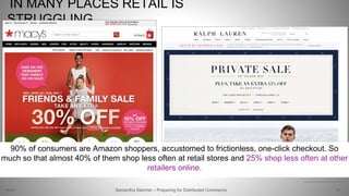 IN MANY PLACES RETAIL IS
STRUGGLING
19Samantha Starmer – Preparing for Distributed Commerce2/5/2017
https://www.pwc.com/us/en/deals/publications/ipo-watch-weekly/disruptors-final.pdf
90% of consumers are Amazon shoppers, accustomed to frictionless, one-click checkout. So
much so that almost 40% of them shop less often at retail stores and 25% shop less often at other
retailers online.
 