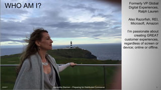 Samantha Starmer – Preparing for Distributed Commerce
WHO AM I?
2/5/2017 2
Formerly VP Global
Digital Experiences,
Ralph Lauren
Also Razorfish, REI,
Microsoft, Amazon
I’m passionate about
creating GREAT
customer experiences,
regardless of screen or
device; online or offline.
 