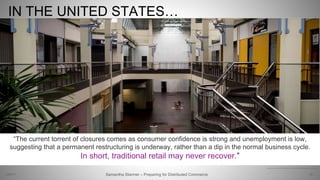 IN THE UNITED STATES…
20Samantha Starmer – Preparing for Distributed Commerce2/5/2017
“The current torrent of closures comes as consumer confidence is strong and unemployment is low,
suggesting that a permanent restructuring is underway, rather than a dip in the normal business cycle.
In short, traditional retail may never recover.”
https://www.nytimes.com/2017/04/15/business/from-zombie-malls-to-bonobos-americas-retail-transformation.html
 