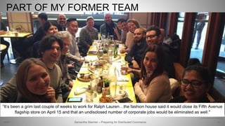 PART OF MY FORMER TEAM
21Samantha Starmer – Preparing for Distributed Commerce2/5/2017
“It’s been a grim last couple of weeks to work for Ralph Lauren…the fashion house said it would close its Fifth Avenue
flagship store on April 15 and that an undisclosed number of corporate jobs would be eliminated as well."
http://nypost.com/2017/04/13/layoffs-at-ralph-lauren-are-starting-to-pile-up/
 