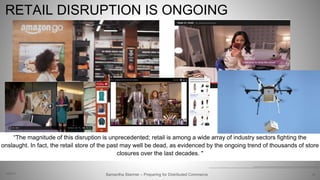 RETAIL DISRUPTION IS ONGOING
22
http://the-digital-reader.com/wp-content/uploads/2016/12/amazon-go.jpg, http://www.net-expert.it/wp-content/uploads/2016/12/Shoppable-video.jpg
https://www.pwc.com/us/en/deals/publications/ipo-watch-weekly/disruptors-final.pdf. https://ourconnectedworld.files.wordpress.com/2013/03/nine-west-youtube-shoppable-video.jpg, http://www.geek.com/wp-content/uploads/2016/07/711-drone.jpg
Samantha Starmer – Preparing for Distributed Commerce2/5/2017
“The magnitude of this disruption is unprecedented; retail is among a wide array of industry sectors fighting the
onslaught. In fact, the retail store of the past may well be dead, as evidenced by the ongoing trend of thousands of store
closures over the last decades. "
 