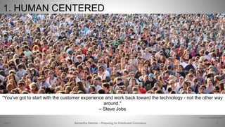 1. HUMAN CENTERED
26
“You've got to start with the customer experience and work back toward the technology - not the other way
around."
– Steve Jobs
Samantha Starmer – Preparing for Distributed Commerce2/5/2017
http://www.todayifoundout.com/wp-content/uploads/2014/11/crowd.jpg
 