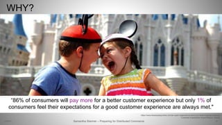WHY?
27Samantha Starmer – Preparing for Distributed Commerce2/5/2017
https://www.theodysseyonline.com/an-open-response-to-arent-you-tired-of-going-to-disney
Customer Experience Impact Report. Oracle
“86% of consumers will pay more for a better customer experience but only 1% of
consumers feel their expectations for a good customer experience are always met."
 