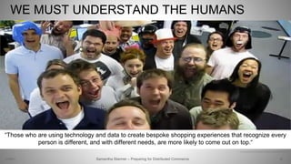 WE MUST UNDERSTAND THE HUMANS
29Samantha Starmer – Preparing for Distributed Commerce2/5/2017
https://www.youtube.com/watch?v=w3FQcbXQpb8, https://www.nytimes.com/2017/04/12/fashion/store-of-the-future.html
“Those who are using technology and data to create bespoke shopping experiences that recognize every
person is different, and with different needs, are more likely to come out on top.“
 