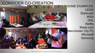 CONSIDER CO-CREATION
34Samantha Starmer – Preparing for Distributed Commerce2/5/2017
http://www.flickr.com/photos/thinkpublic/4499674785
SOME EXAMPLES:
LEGO
Starbucks
IKEA
DHL
Netflix
Made.com
Manchester City FC
Microsoft
Samsung
 