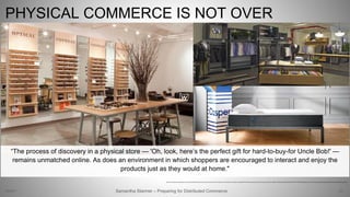 PHYSICAL COMMERCE IS NOT OVER
36Samantha Starmer – Preparing for Distributed Commerce2/5/2017
https://www.godaddy.com/garage/wp-content/uploads/2016/06/warby-parker-physical-storefront.jpg, http://images1.phoenixnewtimes.com/imager/u/original/8827772/bonobos_guideshop_fifth_avenue_6h.jpg, https://s1.r29static.com/bin/entry/d06/0,425,2998,1574/x,80/1618358/image.jpg, https://www.pwc.com/us/en/deals/publications/ipo-watch-weekly/disruptors-final.pdf
“The process of discovery in a physical store — 'Oh, look, here’s the perfect gift for hard-to-buy-for Uncle Bob!' —
remains unmatched online. As does an environment in which shoppers are encouraged to interact and enjoy the
products just as they would at home."
 