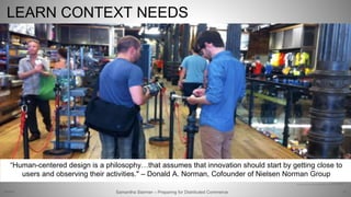 LEARN CONTEXT NEEDS
53
Allan Kempson at REI
Text: http://www.unhcr.org/innovation/10-tweetable-quotes-that-will-spark-your-design-thinking/
“Human-centered design is a philosophy…that assumes that innovation should start by getting close to
users and observing their activities." – Donald A. Norman, Cofounder of Nielsen Norman Group
Samantha Starmer – Preparing for Distributed Commerce2/5/2017
 