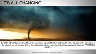 64
http://weheartit.com/entry/19106728, http://cdn.farmersalmanac.com/wp-content/uploads/2013/12/tornado-2006-420x240.jpg
Text: https://www.forbes.com/sites/michaelkanellos/2016/03/03/152000-smart-devices-every-minute-in-2025-idc-outlines-the-future-of-smart-things
http://www.nbcnews.com/id/43015182/ns/technology_and_science-innovation/t/reasons-will-be-awesome-year, https://www.gartner.com/imagesrv/summits/docs/na/customer-360/C360_2011_brochure_FINAL.pdf
IT’S ALL CHANGING…
By 2025, a $1,000 computer will have the processing power of the human brain; 80 billion devices will be connected to
the Internet; we will manage 85% of the relationship with an enterprise without interacting with a human. AND MUCH
MORE…
Samantha Starmer – Preparing for Distributed Commerce2/5/2017
 
