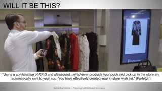 65
https://youtu.be/wr28_Pmg1Ag
WILL IT BE THIS?
“Using a combination of RFID and ultrasound…whichever products you touch and pick up in the store are
automatically sent to your app. You have effectively created your in store wish list." (Farfetch)
Samantha Starmer – Preparing for Distributed Commerce2/5/2017
 