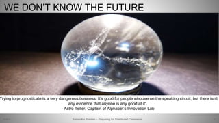 67
http://www.theverge.com/a/verge-2021/google-x-astro-teller-interview-drones-innovation
WE DON’T KNOW THE FUTURE
Samantha Starmer – Preparing for Distributed Commerce2/5/2017
Trying to prognosticate is a very dangerous business. It’s good for people who are on the speaking circuit, but there isn’t
any evidence that anyone is any good at it".
- Astro Teller, Captain of Alphabet’s Innovation Lab
 