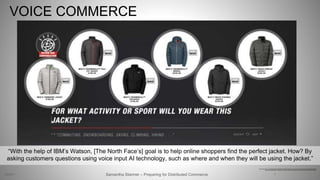 VOICE COMMERCE
7
https://www.forbes.com/sites/jiawertz/2017/02/26/how-artificial-intelligence-can-benefit-e-commerce-businesses/#6b3a19b854b2
http://www.techrepublic.com/article/just-in-time-for-holiday-shopping-e-commerce-gets-ai-upgrade-with-ibm-watson/
Samantha Starmer – Preparing for Distributed Commerce2/5/2017
“With the help of IBM’s Watson, [The North Face’s] goal is to help online shoppers find the perfect jacket. How? By
asking customers questions using voice input AI technology, such as where and when they will be using the jacket.”
 