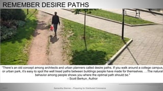 71
https://www.linkedin.com/pulse/lessons-learnt-from-banking-better-user-experience-jensen-https://www.linkedin.com/pulse/lessons-learnt-from-banking-better-user-experience-jensen-loke
Text: http://scottberkun.com/2011/thinking-in-desire-paths/
“There’s an old concept among architects and urban planners called desire paths. If you walk around a college campus,
or urban park, it’s easy to spot the well tread paths between buildings people have made for themselves. …The natural
behavior among people shows you where the optimal path should be."
- Scott Berkun, Author
REMEMBER DESIRE PATHS
Samantha Starmer – Preparing for Distributed Commerce2/5/2017
 