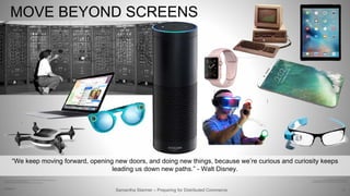 72
MOVE BEYOND SCREENS
Samantha Starmer – Preparing for Distributed Commerce2/5/2017
“We keep moving forward, opening new doors, and doing new things, because we’re curious and curiosity keeps
leading us down new paths.” - Walt Disney.
https://www.wired.com/images_blogs/gadgetlab/2014/01/20140124-GOOGLE-GLASS-FRAMES-0018.jpg
http://opticsgamer.com/virtual-reality-gaming-future
https://stratechery.com/2016/snapchat-spectacles-and-the-future-of-wearables/
http://wallpapercave.com/wp/W3gW73i.jpg
http://www.old-computers.com/museum/photos/sirius_victor-s1_1.jpg
http://masterherald.com/wp-content/uploads/2015/03/apple-macbook.jpg
 