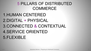 5 PILLARS OF DISTRIBUTED
COMMERCE
1.HUMAN CENTERED
2.DIGITAL + PHYSICAL
3.CONNECTED & CONTEXTUAL
4.SERVICE ORIENTED
5.FLEXIBLE
73Samantha Starmer – Preparing for Distributed Commerce2/5/2017
 