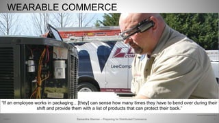 WEARABLE COMMERCE
8
http://www.sitemason.com/files/xXRF8Q/LeeHuman3.jpg/main.jpg
Samantha Starmer – Preparing for Distributed Commerce2/5/2017
“If an employee works in packaging…[they] can sense how many times they have to bend over during their
shift and provide them with a list of products that can protect their back.”
 