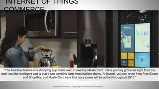 INTERNET OF THINGS
COMMERCE
9
http://www.theverge.com/2016/1/5/10708380/samsung-family-hub-fridge-mastercard-app-groceries-ces-2016
Samantha Starmer – Preparing for Distributed Commerce2/5/2017
“The headline feature is a shopping app that's been created by MasterCard. It lets you buy groceries right from the
door, and the intelligent part is that it can combine carts from multiple stores. At launch, you can order from FreshDirect
and ShopRite, and MasterCard says that more stores will be added throughout 2016.“
 