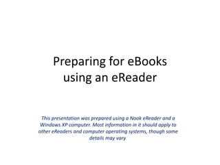Preparing for eBooksusing an eReader This presentation was prepared using a Nook eReader and a Windows XP computer. Most information in it should apply to other eReaders and computer operating systems, though some details may vary. 