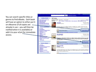 You can search specific titles or genres to find eBooks.  Each book will have an option to either put it on eReserve (if all copies are already in use – you will then be notified when it is available) or add it to your eCart for immediate access. 