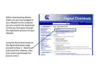 Before downloading eBooks, make sure you have plugged in your eReader to the computer you are using for the downloads so that you have gone through the registration process for your eReader. Using the Quick Start Guide on the digital downloads page, proceed to Step 1 – Download and install free software. (You only need to go through this process once.)