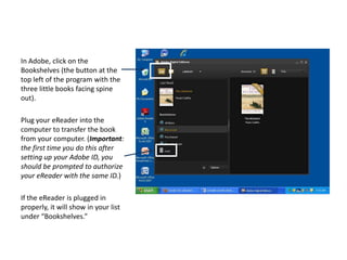 In Adobe, click on the Bookshelves (the button at the top left of the program with the three little books facing spine out).  Plug your eReader into the computer to transfer the book from your computer. (Important: the first time you do this after setting up your Adobe ID, you should be prompted to authorize your eReader with the same ID.)If the eReader is plugged in properly, it will show in your list under “Bookshelves.”