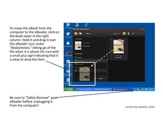 To move the eBook from the computer to the eReader, click on the book cover in the right column. Hold it and drag it over the eReader icon under “Bookshelves,” letting go of the file when it is above the icon with a small plus sign indicating that it is okay to drop the item.Be sure to “Safely Remove” your eReader before unplugging it from the computer!Lincoln City Libraries, 2010