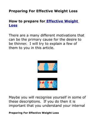 Preparing For Effective Weight Loss

How to prepare for Effective Weight
Loss

There are a many different motivations that
can be the primary cause for the desire to
be thinner. I will try to explain a few of
them to you in this article.




Maybe you will recognise yourself in some of
these descriptions. If you do then it is
important that you understand your internal

Preparing For Effective Weight Loss
 