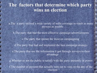 The  factors that determine which party wins an election a .The  a party utilised a wide variety of mdia coverage to reach as many persons as posible b.The party that had the most effective campaign advertisements c.The party that spennt the most on campaigning  d.The party that had and implented the best campaign strategy e.The party that use the information it got through surveys to their advantage g.Whether or not the public is satisfy with the party presently in power f.The number of persosn that actually turn out to vote on the day of the election 