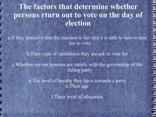 The factors that determine whether persons rturn out to vote on the day of election a.If they perceive that the election is fair and it is safe to turn to turn out to vote b.They type of candidates they are ask to vote for c.Whether are not persons are satisfy with the governship of the ruling party d.The level of loyalty they have towards a party e.Their age f.Their level of education 