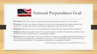 National Preparedness Goal
• Prevention. Prevent, avoid or stop an imminent, threatened or actual act of terrorism.
• Protection. Protect our citizens, residents, visitors, and assets against the greatest threats and
hazards in a manner that allows our interests, aspirations, and way of life to thrive.
• Mitigation. Reduce the loss of life and property by lessening the impact of future disasters.
• Response. Respond quickly to save lives, protect property and the environment, and meet basic
human needs in the aftermath of a catastrophic incident.
• Recovery. Recover through a focus on the timely restoration, strengthening and revitalization of
infrastructure, housing and a sustainable economy, as well as the health, social, cultural, historic
and environmental fabric of communities affected by a catastrophic incident
(Federal Emergency Management Agency [FEMA], 2015, para. 7)
 