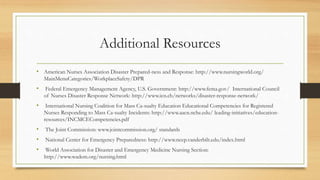 Additional Resources
• American Nurses Association Disaster Prepared-ness and Response: http://www.nursingworld.org/
MainMenuCategories/WorkplaceSafety/DPR
• Federal Emergency Management Agency, U.S. Government: http://www.fema.gov/ International Council
of Nurses Disaster Response Network: http://www.icn.ch/networks/disaster-response-network/
• International Nursing Coalition for Mass Ca-sualty Education Educational Competencies for Registered
Nurses Responding to Mass Ca-sualty Incidents: http://www.aacn.nche.edu/ leading-initiatives/education-
resources/INCMCECompetencies.pdf
• The Joint Commission: www.jointcommission.org/ standards
• National Center for Emergency Preparedness: http://www.ncep.vanderbilt.edu/index.html
• World Association for Disaster and Emergency Medicine Nursing Section:
http://www.wadem.org/nursing.html
 